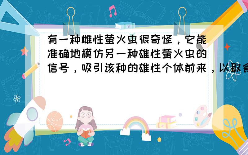 有一种雌性萤火虫很奇怪，它能准确地模仿另一种雄性萤火虫的信号，吸引该种的雄性个体前来，以取食.那么，雌性萤火虫的这种行为