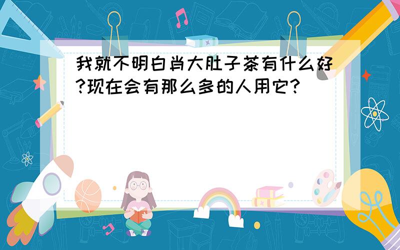 我就不明白肖大肚子茶有什么好?现在会有那么多的人用它?