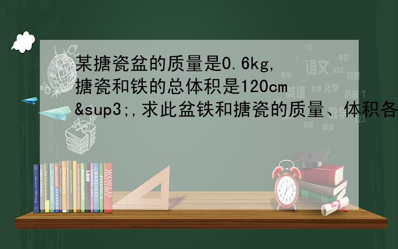 某搪瓷盆的质量是0.6kg,搪瓷和铁的总体积是120cm³,求此盆铁和搪瓷的质量、体积各是多少,（ρ搪瓷=2.