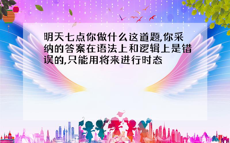 明天七点你做什么这道题,你采纳的答案在语法上和逻辑上是错误的,只能用将来进行时态