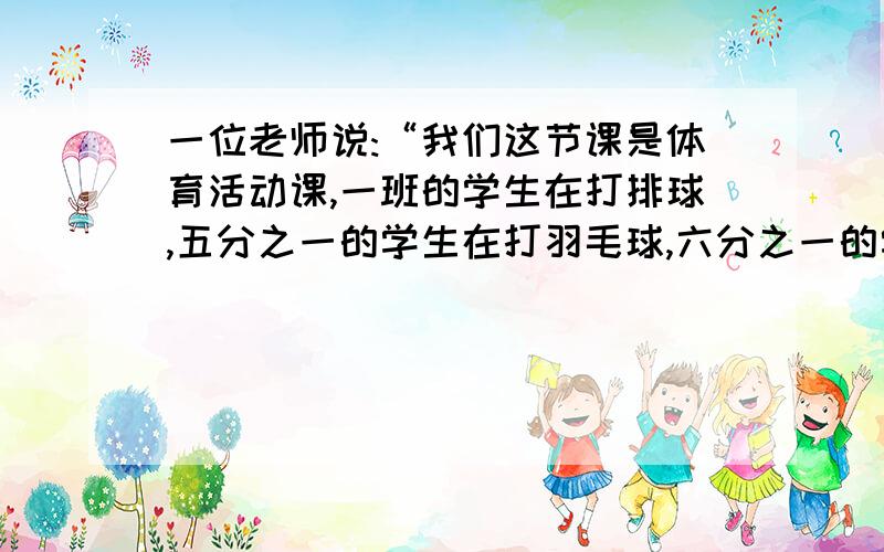 一位老师说:“我们这节课是体育活动课,一班的学生在打排球,五分之一的学生在打羽毛球,六分之一的学生在踢毽子,还有剩下不足