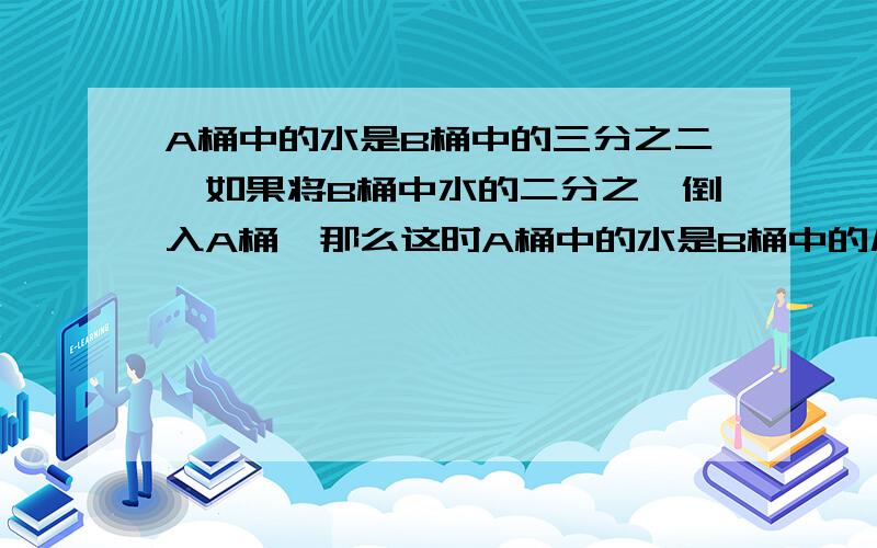 A桶中的水是B桶中的三分之二,如果将B桶中水的二分之一倒入A桶,那么这时A桶中的水是B桶中的几分之几