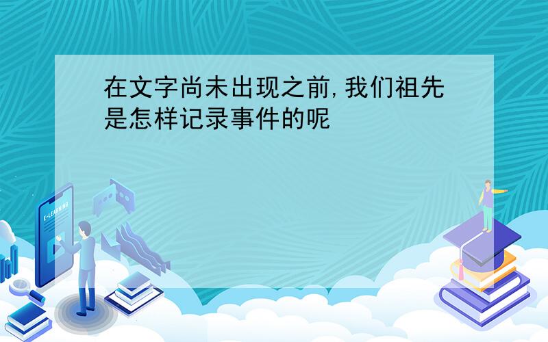 在文字尚未出现之前,我们祖先是怎样记录事件的呢