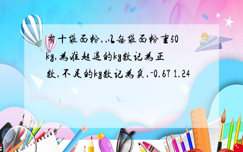 有十袋面粉,以每袋面粉重50kg,为准超过的kg数记为正数,不足的kg数记为负,-0.67 1.24