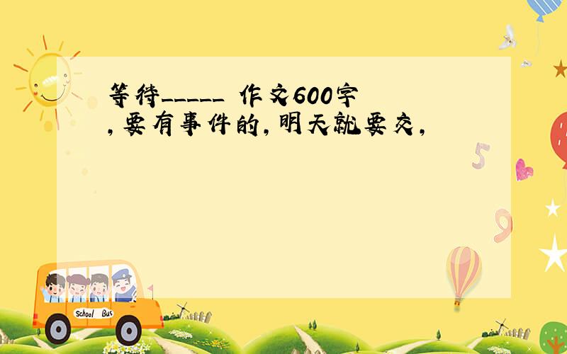 等待_____ 作文600字,要有事件的,明天就要交,