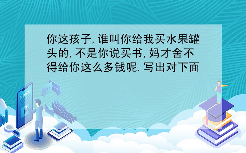 你这孩子,谁叫你给我买水果罐头的,不是你说买书,妈才舍不得给你这么多钱呢.写出对下面