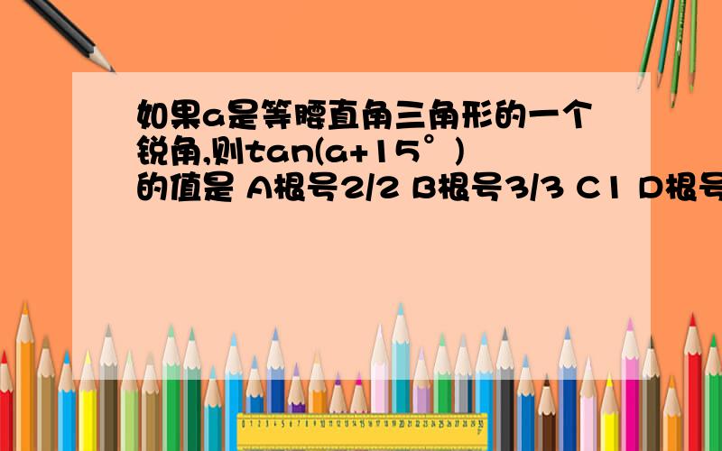 如果a是等腰直角三角形的一个锐角,则tan(a+15°)的值是 A根号2/2 B根号3/3 C1 D根号3