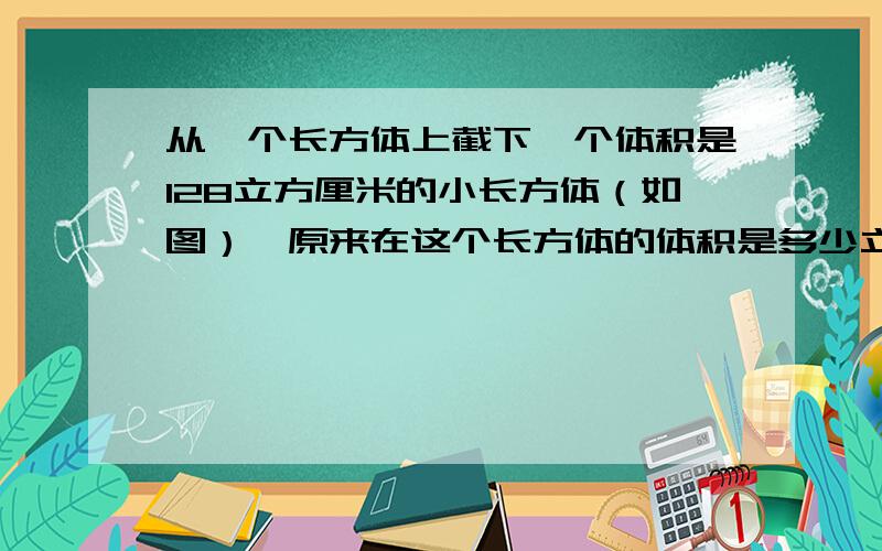 从一个长方体上截下一个体积是128立方厘米的小长方体（如图）,原来在这个长方体的体积是多少立方厘米