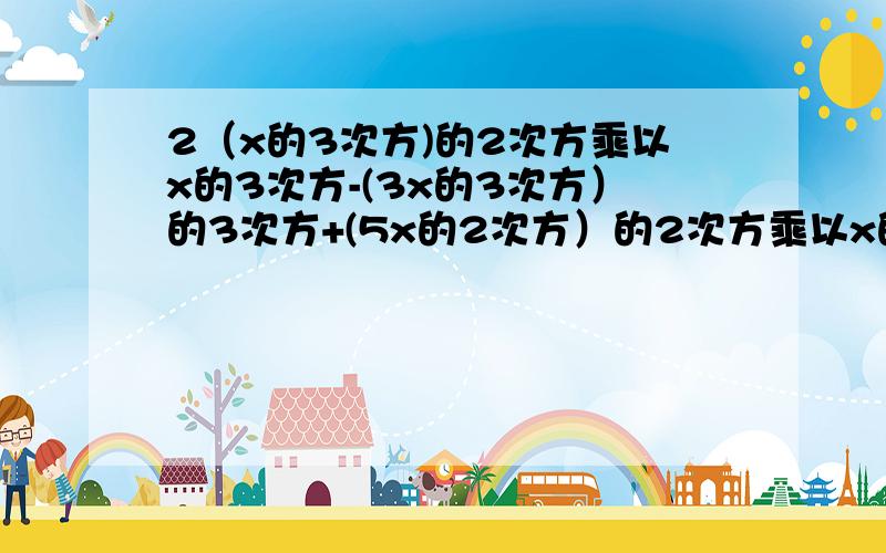 2（x的3次方)的2次方乘以x的3次方-(3x的3次方）的3次方+(5x的2次方）的2次方乘以x的5次方