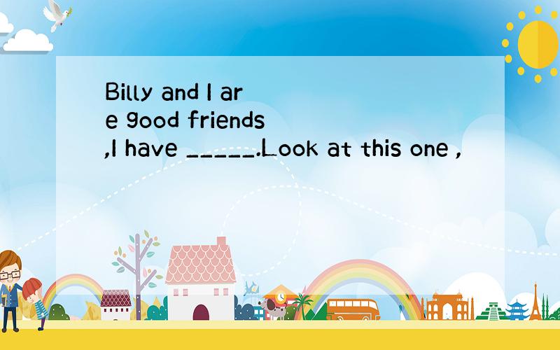 Billy and I are good friends,I have _____.Look at this one ,