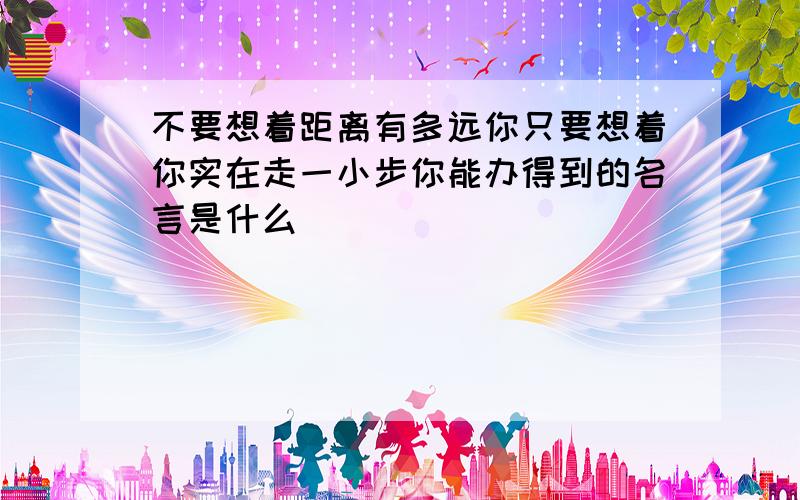 不要想着距离有多远你只要想着你实在走一小步你能办得到的名言是什么