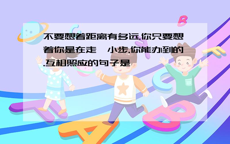 不要想着距离有多远.你只要想着你是在走一小步.你能办到的.互相照应的句子是