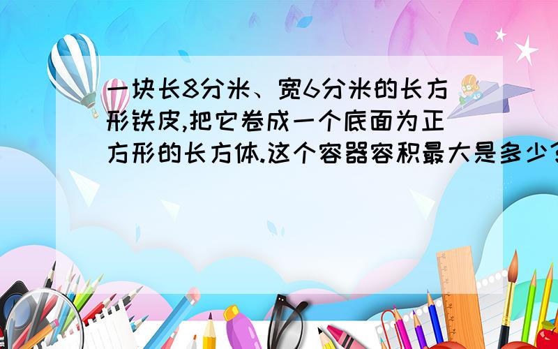 一块长8分米、宽6分米的长方形铁皮,把它卷成一个底面为正方形的长方体.这个容器容积最大是多少?