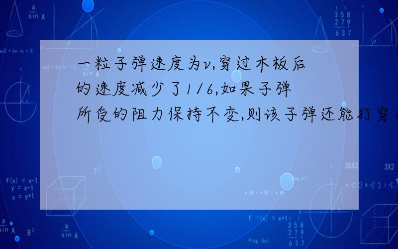 一粒子弹速度为v,穿过木板后的速度减少了1/6,如果子弹所受的阻力保持不变,则该子弹还能打穿几块同样的木块?我急用!