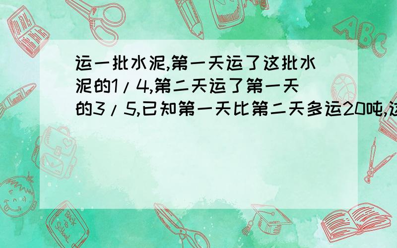 运一批水泥,第一天运了这批水泥的1/4,第二天运了第一天的3/5,已知第一天比第二天多运20吨,这批水泥.