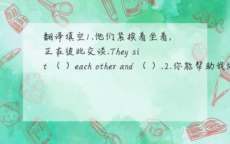 翻译填空1.他们紧挨着坐着,正在彼此交谈.They sit （ ）each other and （ ）.2.你能帮助我做