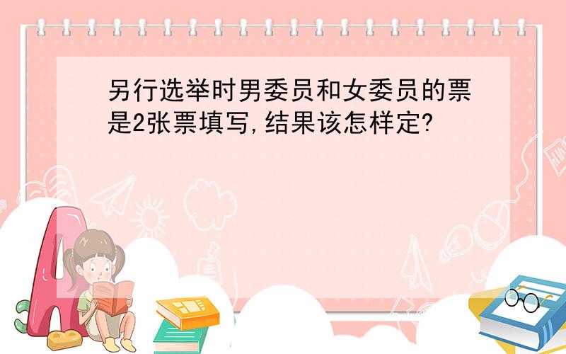 另行选举时男委员和女委员的票是2张票填写,结果该怎样定?