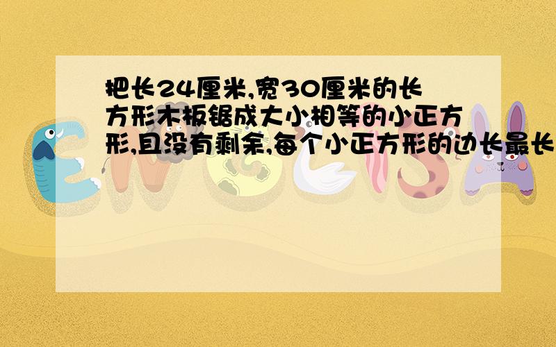 把长24厘米,宽30厘米的长方形木板锯成大小相等的小正方形,且没有剩余,每个小正方形的边长最长是多少厘米?能锯成多少块?