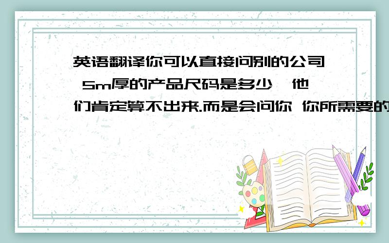 英语翻译你可以直接问别的公司 5m厚的产品尺码是多少,他们肯定算不出来.而是会问你 你所需要的尺码是多少,然后报给你价格