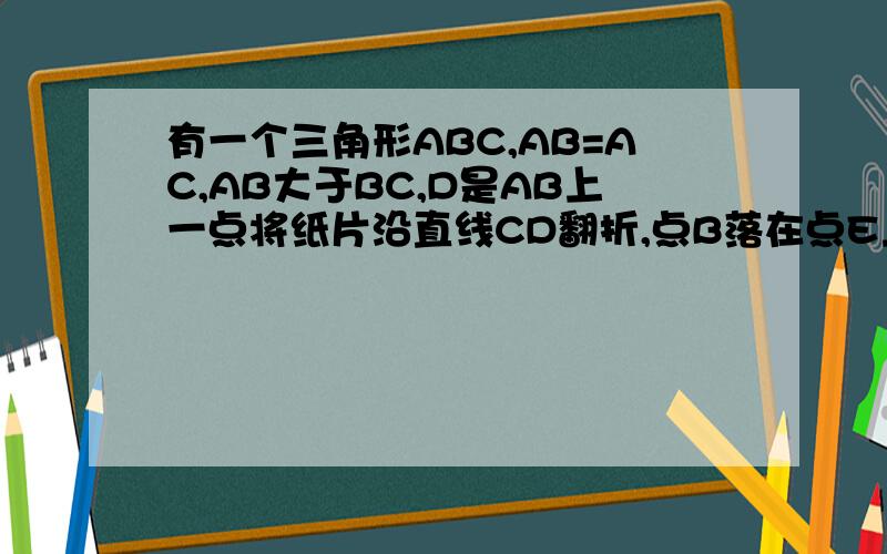 有一个三角形ABC,AB=AC,AB大于BC,D是AB上一点将纸片沿直线CD翻折,点B落在点E上,再将三角形ADE沿过点