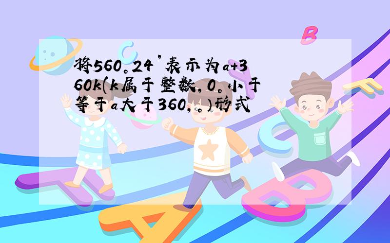 将560°24′表示为a+360k(k属于整数,0°小于等于a大于360,°）形式