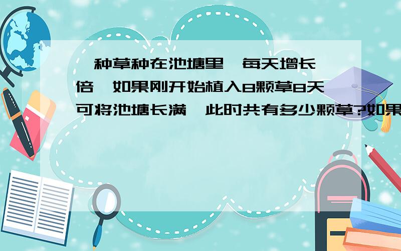 一种草种在池塘里,每天增长一倍,如果刚开始植入8颗草8天可将池塘长满,此时共有多少颗草?如果要6天长满,刚开始应植入多少