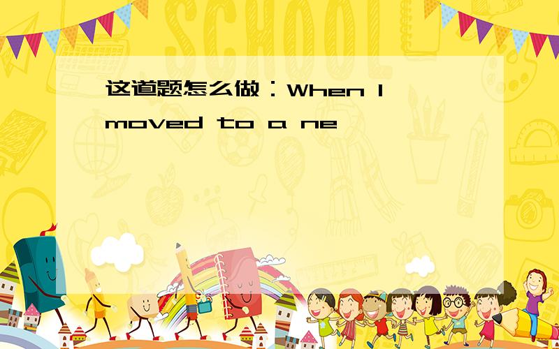 这道题怎么做：When I moved to a ne