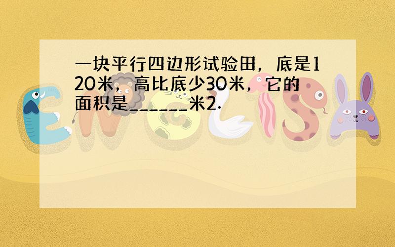 一块平行四边形试验田，底是120米，高比底少30米，它的面积是______米2．