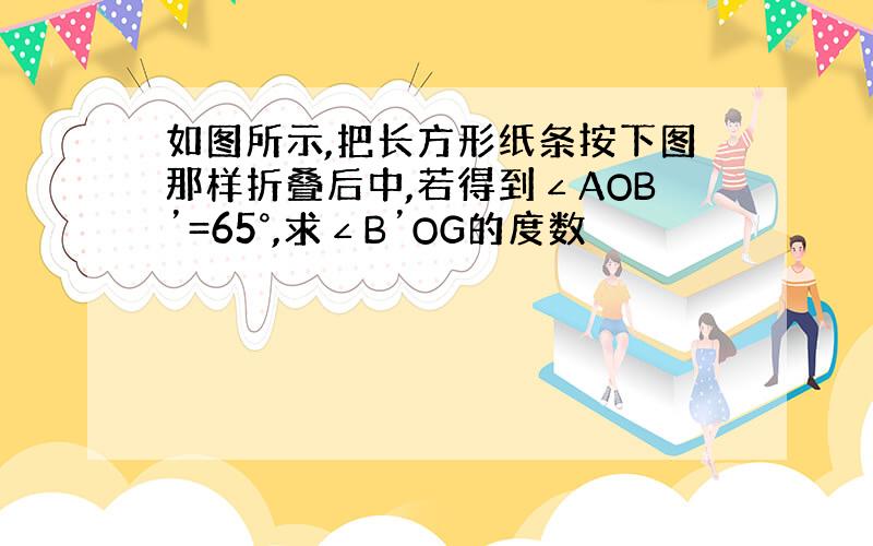 如图所示,把长方形纸条按下图那样折叠后中,若得到∠AOB’=65°,求∠B’OG的度数