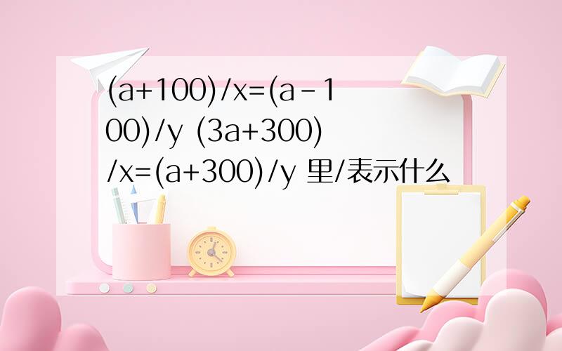 (a+100)/x=(a-100)/y (3a+300)/x=(a+300)/y 里/表示什么