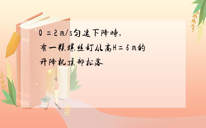 0 =2 m／s匀速下降时,有一颗螺丝钉从高H=5 m的升降机顶部松落