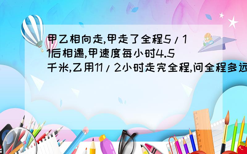 甲乙相向走,甲走了全程5/11后相遇,甲速度每小时4.5千米,乙用11/2小时走完全程,问全程多远