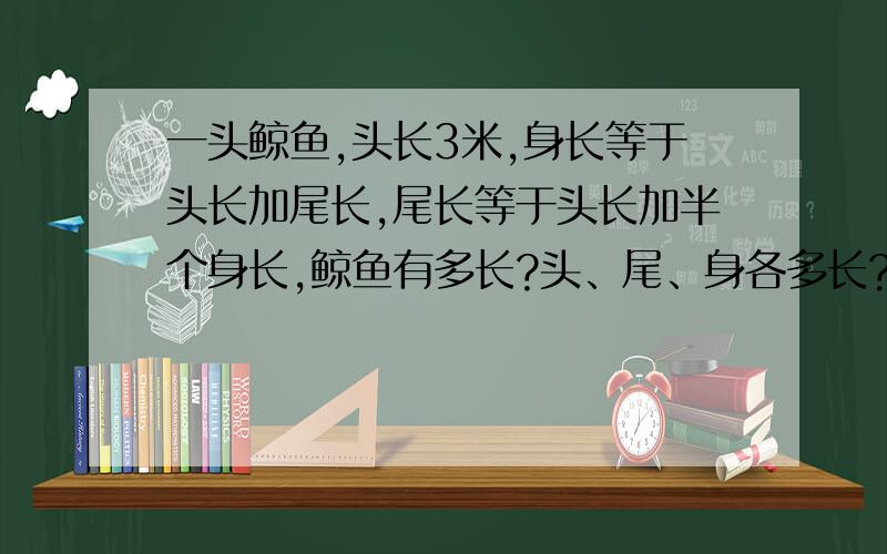 一头鲸鱼,头长3米,身长等于头长加尾长,尾长等于头长加半个身长,鲸鱼有多长?头、尾、身各多长?