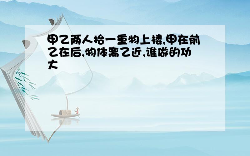 甲乙两人抬一重物上楼,甲在前乙在后,物体离乙近,谁做的功大