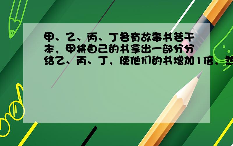 甲、乙、丙、丁各有故事书若干本，甲将自己的书拿出一部分分给乙、丙、丁，使他们的书增加1倍，然后，乙又拿出部分故事书分给甲