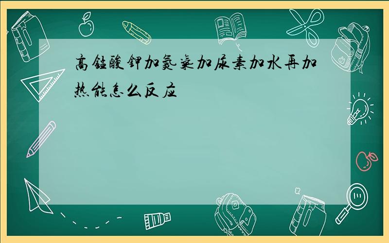 高锰酸钾加氮气加尿素加水再加热能怎么反应