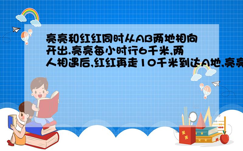 亮亮和红红同时从AB两地相向开出.亮亮每小时行6千米,两人相遇后,红红再走10千米到达A地,亮亮再