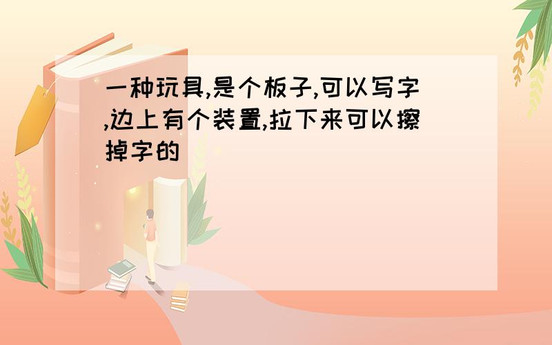 一种玩具,是个板子,可以写字,边上有个装置,拉下来可以擦掉字的