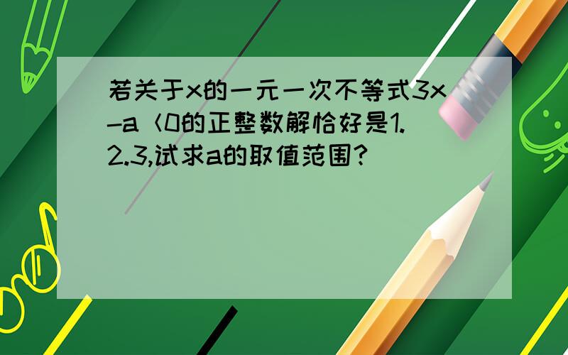 若关于x的一元一次不等式3x-a＜0的正整数解恰好是1.2.3,试求a的取值范围?