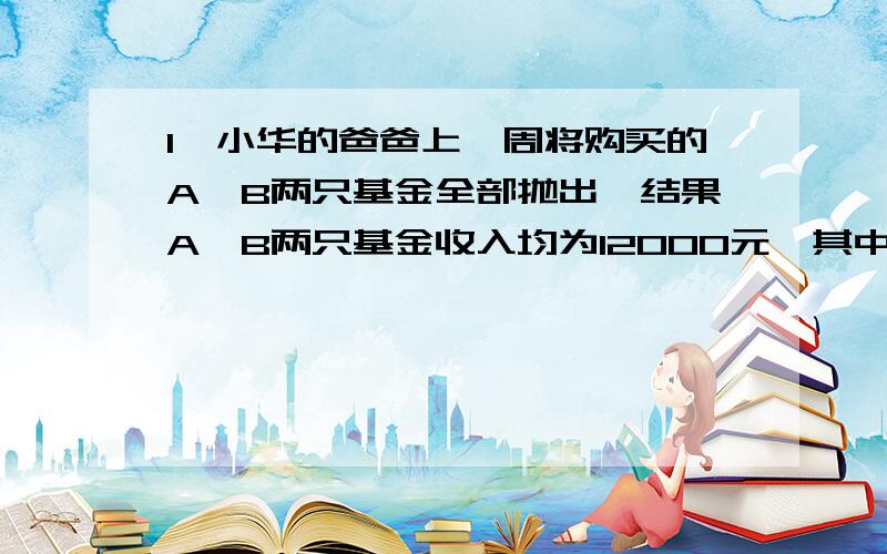 1、小华的爸爸上一周将购买的A、B两只基金全部抛出,结果A、B两只基金收入均为12000元,其中A只赚了五分之一,B只亏