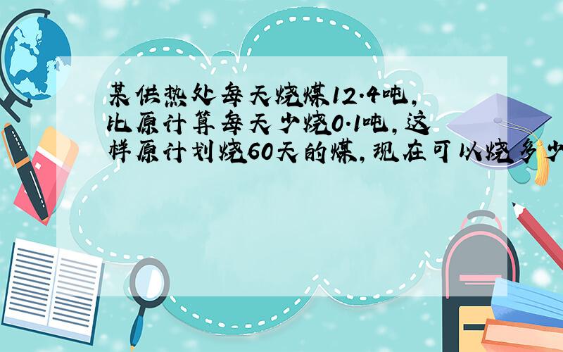 某供热处每天烧煤12.4吨,比原计算每天少烧0.1吨,这样原计划烧60天的煤,现在可以烧多少天?急