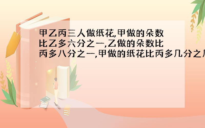 甲乙丙三人做纸花,甲做的朵数比乙多六分之一,乙做的朵数比丙多八分之一,甲做的纸花比丙多几分之几?