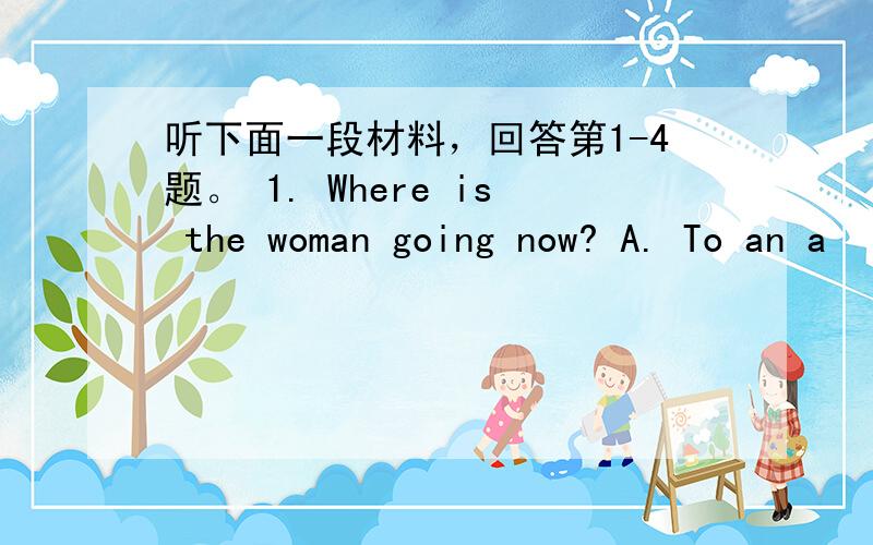 听下面一段材料，回答第1-4题。 1. Where is the woman going now? A. To an a