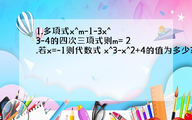 1.多项式x^m-1-3x^3-4的四次三项式则m= 2.若x=-1则代数式 x^3-x^2+4的值为多少?