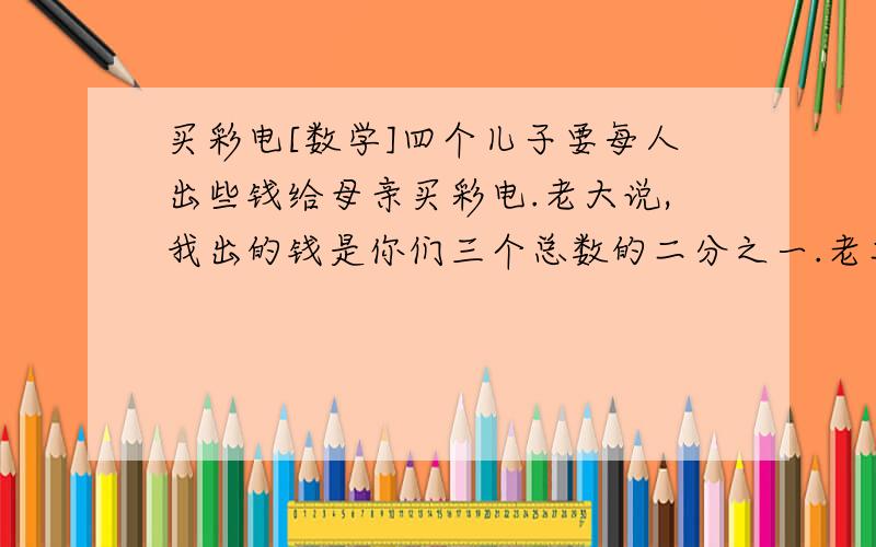 买彩电[数学]四个儿子要每人出些钱给母亲买彩电.老大说,我出的钱是你们三个总数的二分之一.老二说,我出的钱是你们三个总数