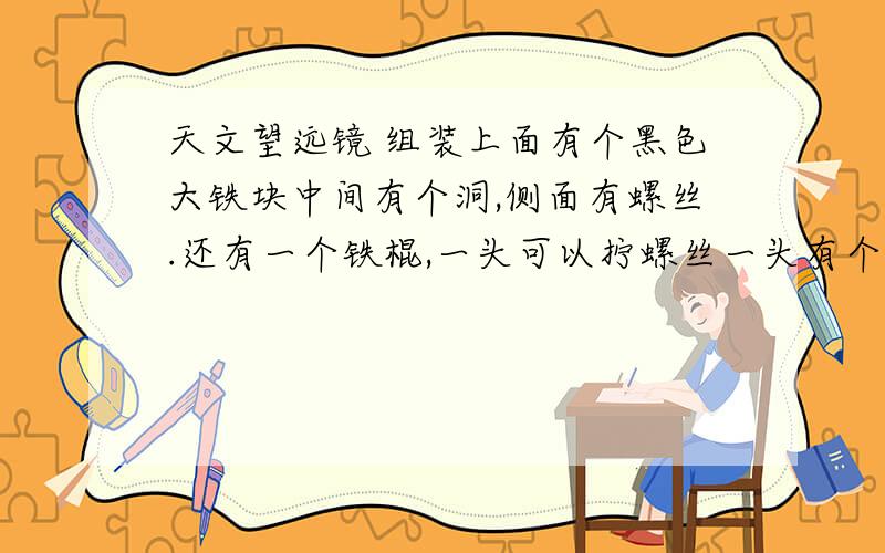 天文望远镜 组装上面有个黑色大铁块中间有个洞,侧面有螺丝.还有一个铁棍,一头可以拧螺丝一头有个钉子.请问要装在哪?