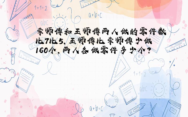 李师傅和王师傅两人做的零件数比7比5,王师傅比李师傅少做160个,两人各做零件多少个?