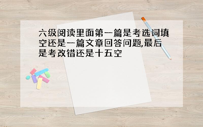 六级阅读里面第一篇是考选词填空还是一篇文章回答问题,最后是考改错还是十五空