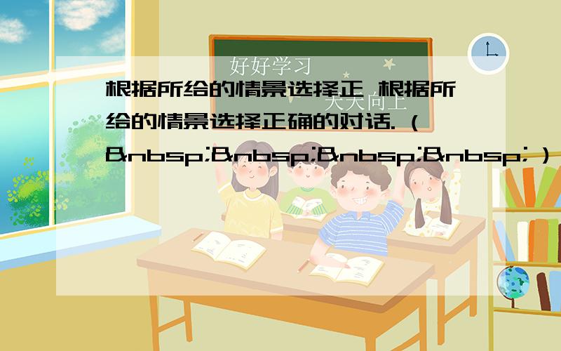 根据所给的情景选择正 根据所给的情景选择正确的对话. (     ) 1.开学了