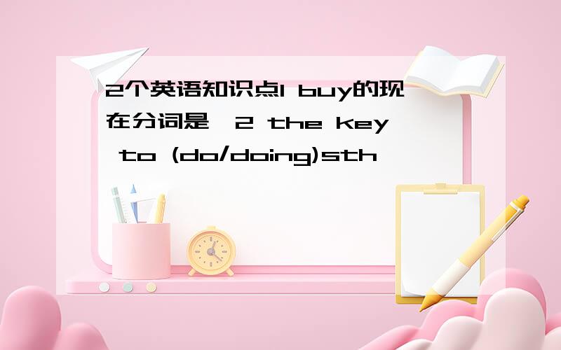 2个英语知识点1 buy的现在分词是…2 the key to (do/doing)sth